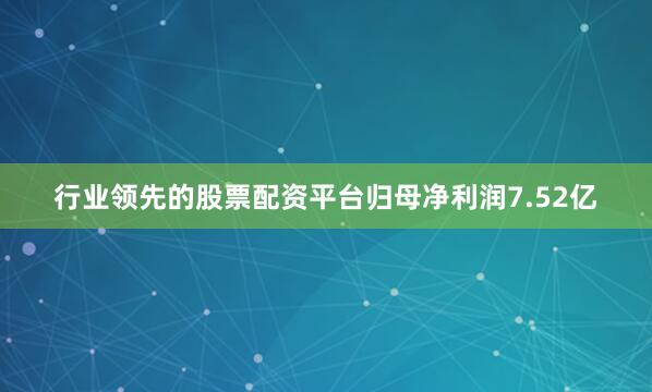 行业领先的股票配资平台归母净利润7.52亿
