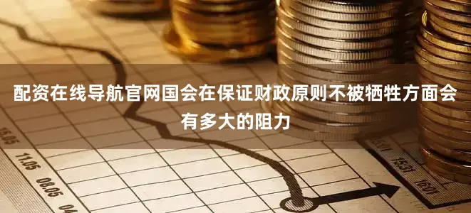 配资在线导航官网国会在保证财政原则不被牺牲方面会有多大的阻力
