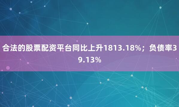 合法的股票配资平台同比上升1813.18%;负债率39.13%