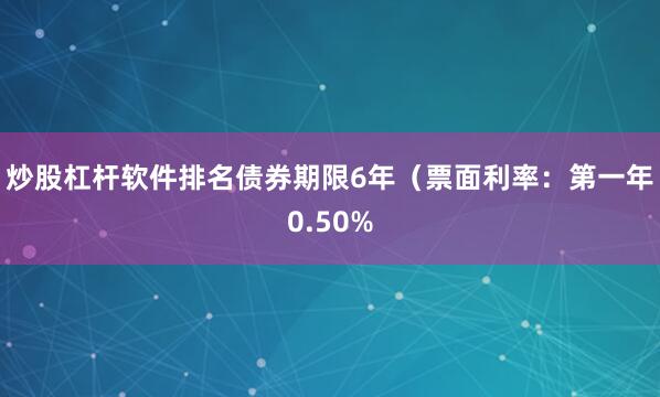炒股杠杆软件排名债券期限6年（票面利率：第一年0.50%