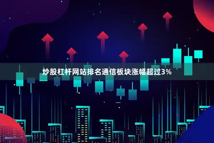 炒股杠杆网站排名通信板块涨幅超过3%