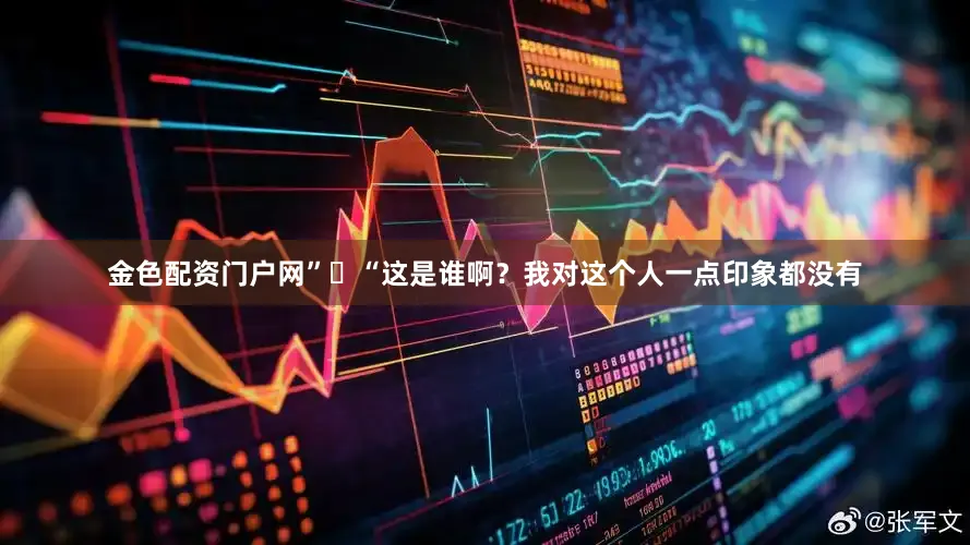 金色配资门户网”​“这是谁啊？我对这个人一点印象都没有