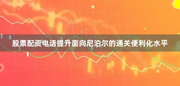 股票配资电话提升面向尼泊尔的通关便利化水平