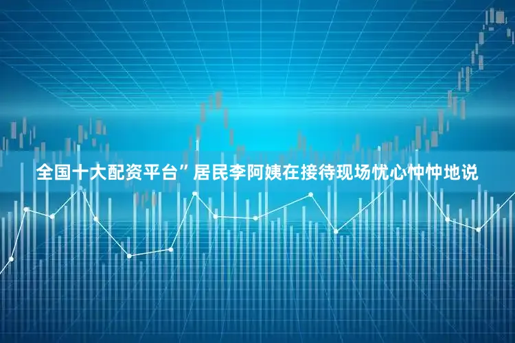 全国十大配资平台”居民李阿姨在接待现场忧心忡忡地说