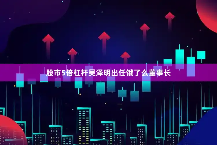 股市5倍杠杆吴泽明出任饿了么董事长