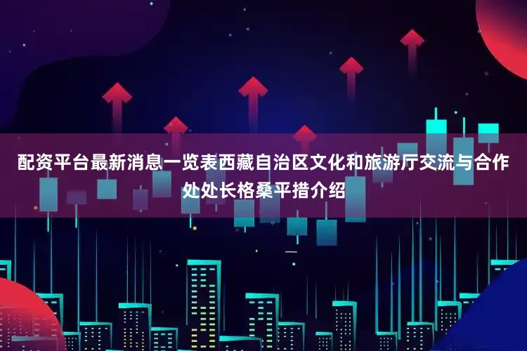 配资平台最新消息一览表西藏自治区文化和旅游厅交流与合作处处长格桑平措介绍