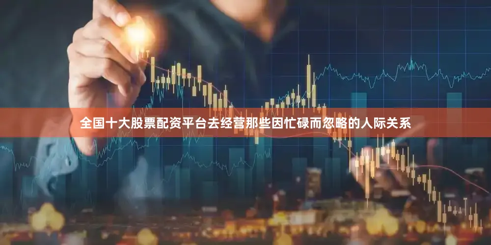 全国十大股票配资平台去经营那些因忙碌而忽略的人际关系