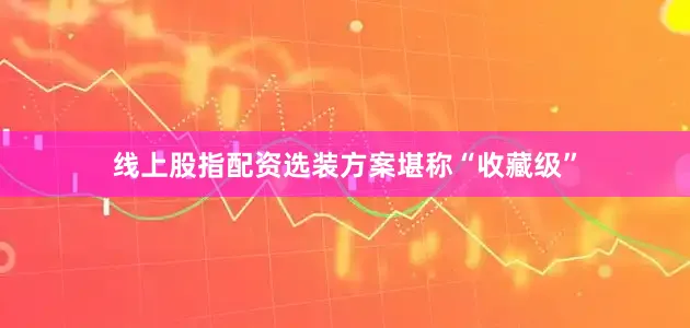 线上股指配资选装方案堪称“收藏级”