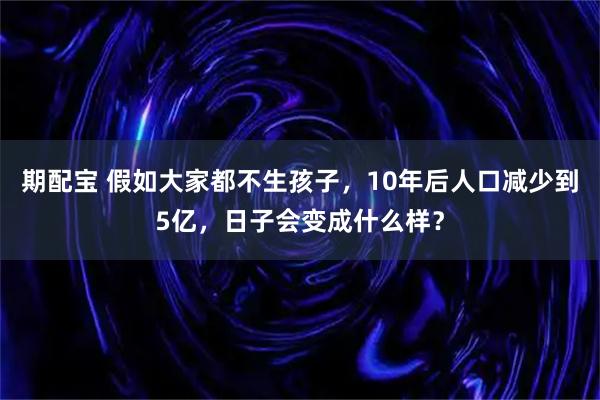 期配宝 假如大家都不生孩子，10年后人口减少到5亿，日子会变成什么样？