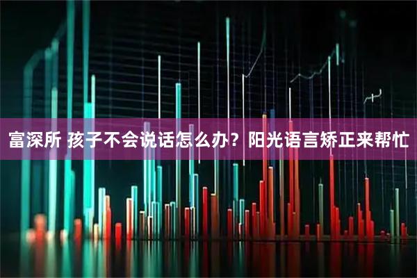 富深所 孩子不会说话怎么办？阳光语言矫正来帮忙