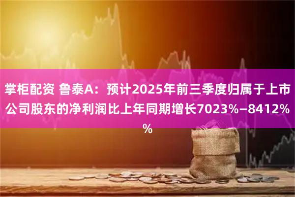 掌柜配资 鲁泰A：预计2025年前三季度归属于上市公司股东的净利润比上年同期增长7023%—8412%