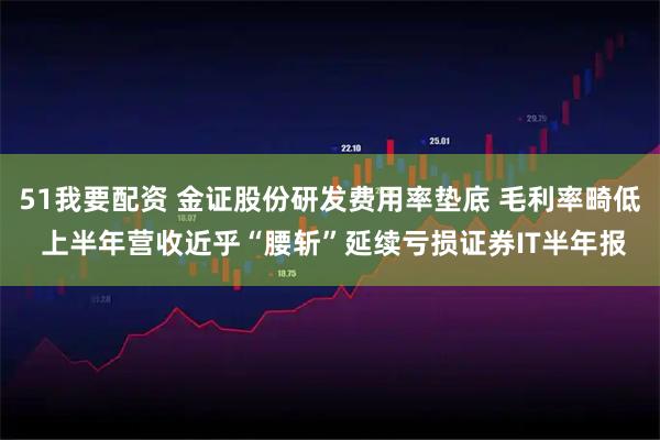 51我要配资 金证股份研发费用率垫底 毛利率畸低 上半年营收近乎“腰斩”延续亏损证券IT半年报