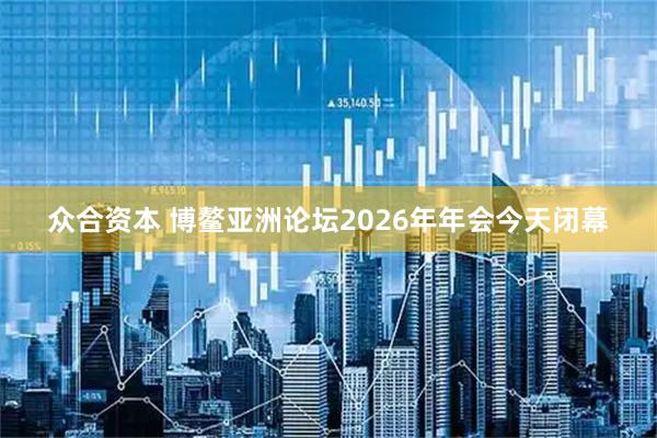 众合资本 博鳌亚洲论坛2026年年会今天闭幕