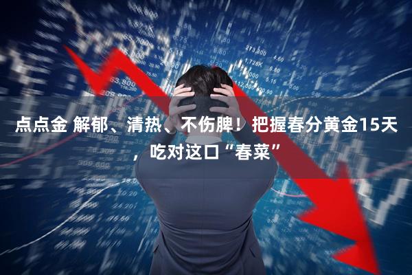 点点金 解郁、清热、不伤脾！把握春分黄金15天，吃对这口“春菜”