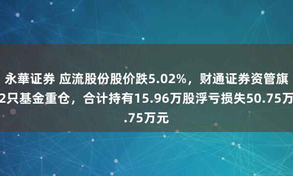 永華证券 应流股份股价跌5.02%，财通证券资管旗下2只基金重仓，合计持有15.96万股浮亏损失50.75万元
