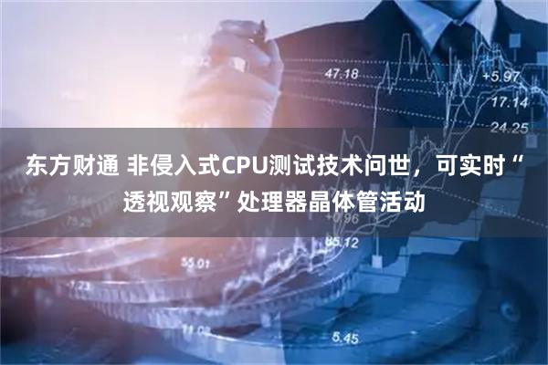 东方财通 非侵入式CPU测试技术问世，可实时“透视观察”处理器晶体管活动