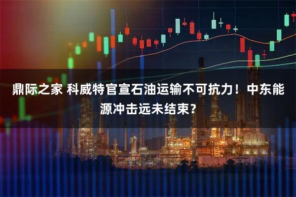 鼎际之家 科威特官宣石油运输不可抗力！中东能源冲击远未结束？