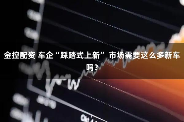 金控配资 车企“踩踏式上新” 市场需要这么多新车吗？