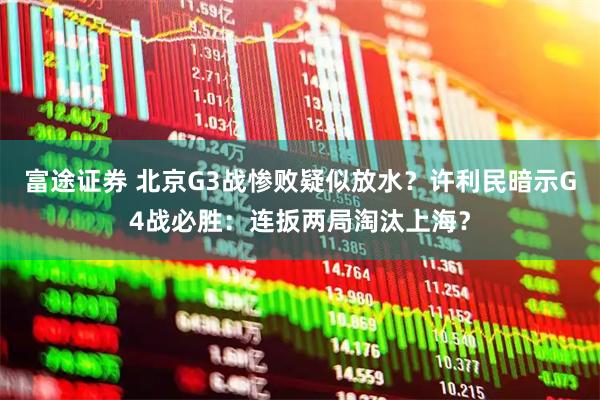 富途证券 北京G3战惨败疑似放水？许利民暗示G4战必胜：连扳两局淘汰上海？