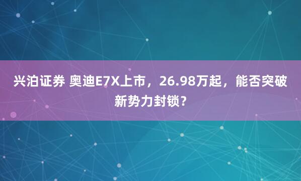 兴泊证券 奥迪E7X上市，26.98万起，能否突破新势力封锁？