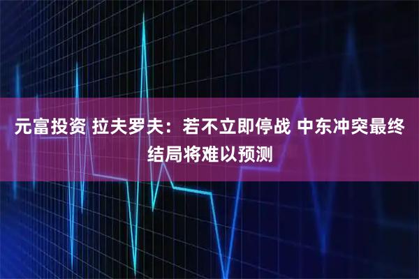 元富投资 拉夫罗夫：若不立即停战 中东冲突最终结局将难以预测