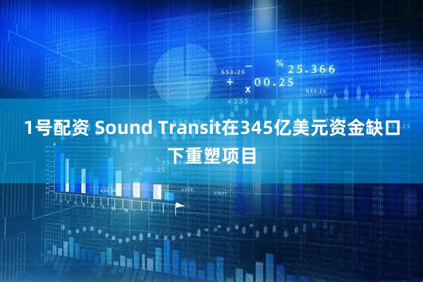 1号配资 Sound Transit在345亿美元资金缺口下重塑项目