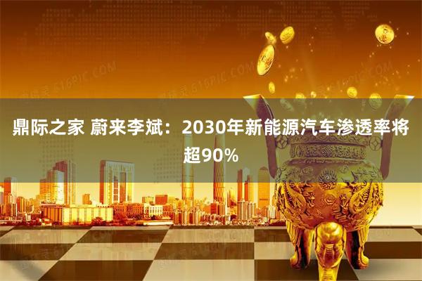 鼎际之家 蔚来李斌：2030年新能源汽车渗透率将超90%