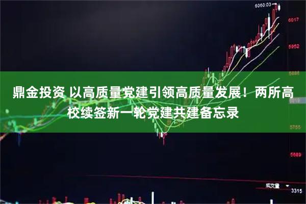鼎金投资 以高质量党建引领高质量发展！两所高校续签新一轮党建共建备忘录