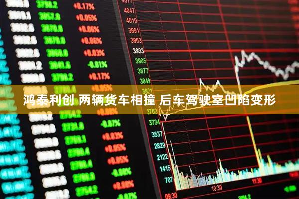 鸿泰利创 两辆货车相撞 后车驾驶室凹陷变形