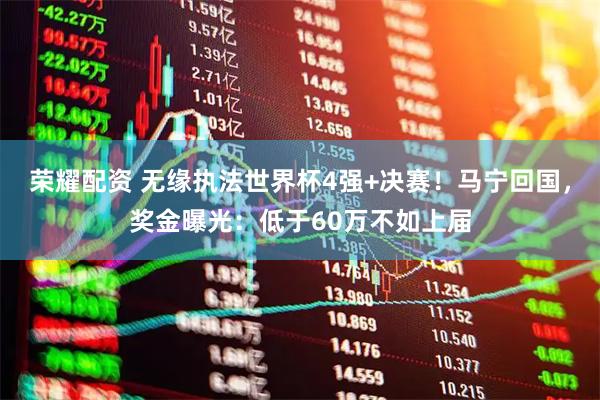荣耀配资 无缘执法世界杯4强+决赛！马宁回国，奖金曝光：低于60万不如上届