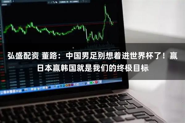 弘盛配资 董路：中国男足别想着进世界杯了！赢日本赢韩国就是我们的终极目标