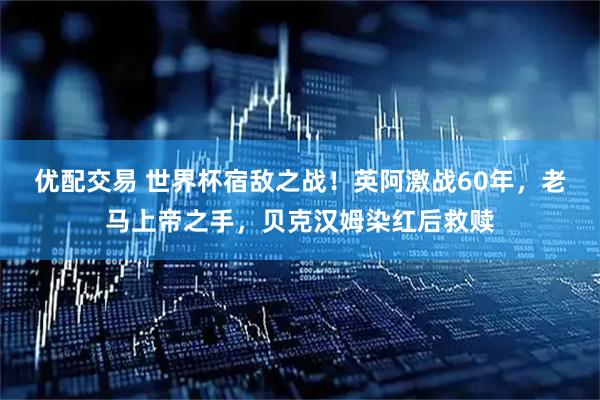 优配交易 世界杯宿敌之战！英阿激战60年，老马上帝之手，贝克汉姆染红后救赎
