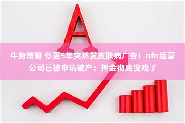 牛势策略 停更5年突然发皮肤病广告！ofo运营公司已被申请破产：押金彻底没戏了