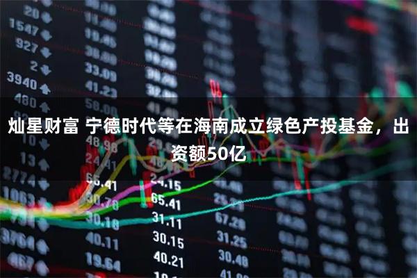 灿星财富 宁德时代等在海南成立绿色产投基金，出资额50亿
