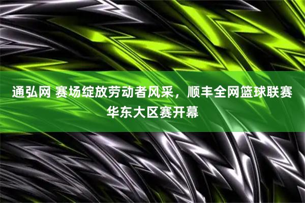 通弘网 赛场绽放劳动者风采，顺丰全网篮球联赛华东大区赛开幕