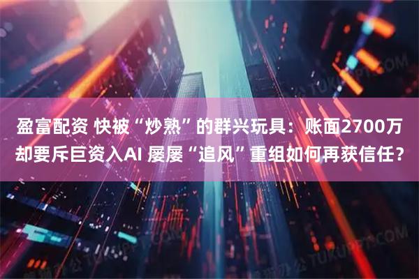 盈富配资 快被“炒熟”的群兴玩具：账面2700万却要斥巨资入AI 屡屡“追风”重组如何再获信任？